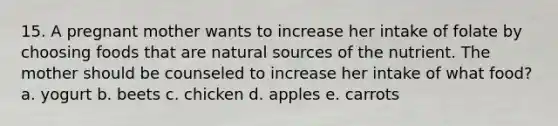 15. ​A pregnant mother wants to increase her intake of folate by choosing foods that are natural sources of the nutrient. The mother should be counseled to increase her intake of what food? a. ​yogurt b. ​beets c. ​chicken d. ​apples e. ​carrots
