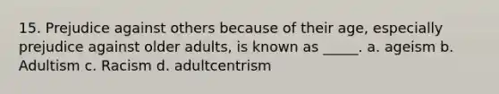 15. Prejudice against others because of their age, especially prejudice against older adults, is known as _____. a. ageism b. Adultism c. Racism d. adultcentrism