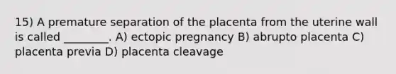 15) A premature separation of the placenta from the uterine wall is called ________. A) ectopic pregnancy B) abrupto placenta C) placenta previa D) placenta cleavage