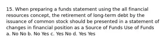 15. When preparing a funds statement using the all financial resources concept, the retirement of long-term debt by the issuance of common stock should be presented in a statement of changes in financial position as a Source of Funds Use of Funds a. No No b. No Yes c. Yes No d. Yes Yes