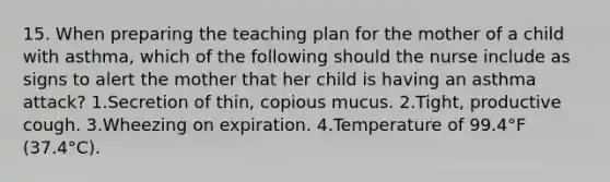 15. When preparing the teaching plan for the mother of a child with asthma, which of the following should the nurse include as signs to alert the mother that her child is having an asthma attack? 1.Secretion of thin, copious mucus. 2.Tight, productive cough. 3.Wheezing on expiration. 4.Temperature of 99.4°F (37.4°C).