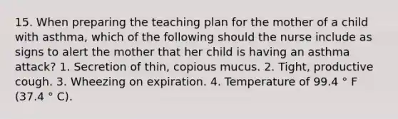 15. When preparing the teaching plan for the mother of a child with asthma, which of the following should the nurse include as signs to alert the mother that her child is having an asthma attack? 1. Secretion of thin, copious mucus. 2. Tight, productive cough. 3. Wheezing on expiration. 4. Temperature of 99.4 ° F (37.4 ° C).