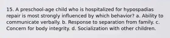 15. A preschool-age child who is hospitalized for hypospadias repair is most strongly influenced by which behavior? a. Ability to communicate verbally. b. Response to separation from family. c. Concern for body integrity. d. Socialization with other children.