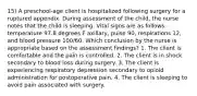 15) A preschool-age client is hospitalized following surgery for a ruptured appendix. During assessment of the child, the nurse notes that the child is sleeping. Vital signs are as follows: temperature 97.8 degrees F axillary, pulse 90, respirations 12, and blood pressure 100/60. Which conclusion by the nurse is appropriate based on the assessment findings? 1. The client is comfortable and the pain is controlled. 2. The client is in shock secondary to blood loss during surgery. 3. The client is experiencing respiratory depression secondary to opioid administration for postoperative pain. 4. The client is sleeping to avoid pain associated with surgery.