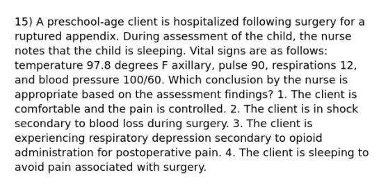 15) A preschool-age client is hospitalized following surgery for a ruptured appendix. During assessment of the child, the nurse notes that the child is sleeping. Vital signs are as follows: temperature 97.8 degrees F axillary, pulse 90, respirations 12, and blood pressure 100/60. Which conclusion by the nurse is appropriate based on the assessment findings? 1. The client is comfortable and the pain is controlled. 2. The client is in shock secondary to blood loss during surgery. 3. The client is experiencing respiratory depression secondary to opioid administration for postoperative pain. 4. The client is sleeping to avoid pain associated with surgery.