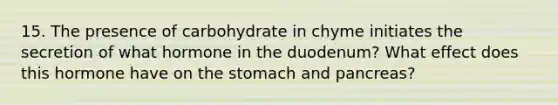 15. The presence of carbohydrate in chyme initiates the secretion of what hormone in the duodenum? What effect does this hormone have on the stomach and pancreas?