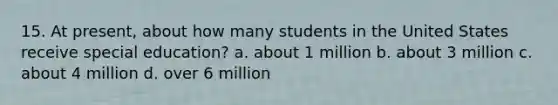 15. At present, about how many students in the United States receive special education? a. about 1 million b. about 3 million c. about 4 million d. over 6 million