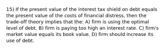 15) If the present value of the interest tax shield on debt equals the present value of the costs of financial distress, then the trade-off theory implies that the: A) firm is using the optimal level of debt. B) firm is paying too high an interest rate. C) firm's market value equals its book value. D) firm should increase its use of debt.