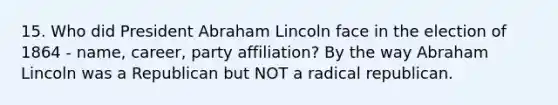 15. Who did President Abraham Lincoln face in the election of 1864 - name, career, party affiliation? By the way Abraham Lincoln was a Republican but NOT a radical republican.