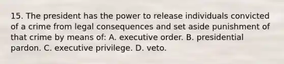 15. The president has the power to release individuals convicted of a crime from legal consequences and set aside punishment of that crime by means of: A. executive order. B. presidential pardon. C. executive privilege. D. veto.