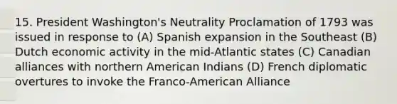 15. President Washington's Neutrality Proclamation of 1793 was issued in response to (A) Spanish expansion in the Southeast (B) Dutch economic activity in the mid-Atlantic states (C) Canadian alliances with northern American Indians (D) French diplomatic overtures to invoke the Franco-American Alliance