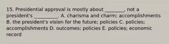 15. Presidential approval is mostly about ________, not a president's __________. A. charisma and charm; accomplishments B. the president's vision for the future; policies C. policies; accomplishments D. outcomes; policies E. policies; economic record