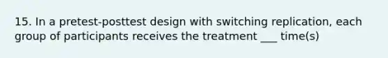 15. In a pretest-posttest design with switching replication, each group of participants receives the treatment ___ time(s)