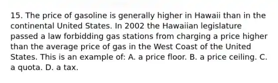 15. The price of gasoline is generally higher in Hawaii than in the continental United States. In 2002 the Hawaiian legislature passed a law forbidding gas stations from charging a price higher than the average price of gas in the West Coast of the United States. This is an example of: A. a price floor. B. a price ceiling. C. a quota. D. a tax.