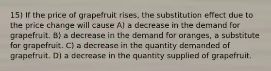 15) If the price of grapefruit rises, the substitution effect due to the price change will cause A) a decrease in the demand for grapefruit. B) a decrease in the demand for oranges, a substitute for grapefruit. C) a decrease in the quantity demanded of grapefruit. D) a decrease in the quantity supplied of grapefruit.