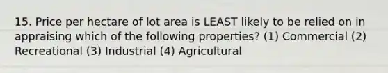 15. Price per hectare of lot area is LEAST likely to be relied on in appraising which of the following properties? (1) Commercial (2) Recreational (3) Industrial (4) Agricultural