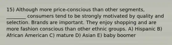 15) Although more price-conscious than other segments, ________ consumers tend to be strongly motivated by quality and selection. Brands are important. They enjoy shopping and are more fashion conscious than other ethnic groups. A) Hispanic B) African American C) mature D) Asian E) baby boomer