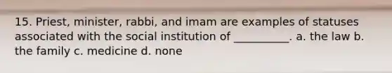 15. Priest, minister, rabbi, and imam are examples of statuses associated with the social institution of __________. a. the law b. the family c. medicine d. none