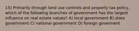 15) Primarily through land use controls and property tax policy, which of the following branches of government has the largest influence on real estate values? A) local government B) state government C) national government D) foreign goverment