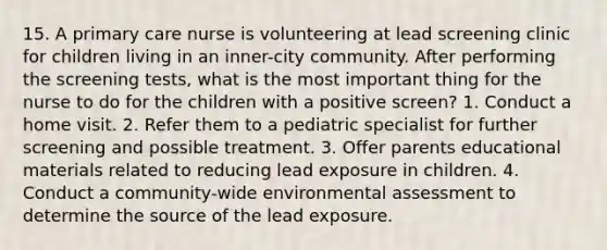 15. A primary care nurse is volunteering at lead screening clinic for children living in an inner-city community. After performing the screening tests, what is the most important thing for the nurse to do for the children with a positive screen? 1. Conduct a home visit. 2. Refer them to a pediatric specialist for further screening and possible treatment. 3. Offer parents educational materials related to reducing lead exposure in children. 4. Conduct a community-wide environmental assessment to determine the source of the lead exposure.