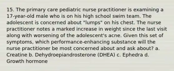 15. The primary care pediatric nurse practitioner is examining a 17-year-old male who is on his high school swim team. The adolescent is concerned about "lumps" on his chest. The nurse practitioner notes a marked increase in weight since the last visit along with worsening of the adolescent's acne. Given this set of symptoms, which performance-enhancing substance will the nurse practitioner be most concerned about and ask about? a. Creatine b. Dehydroepiandrosterone (DHEA) c. Ephedra d. Growth hormone