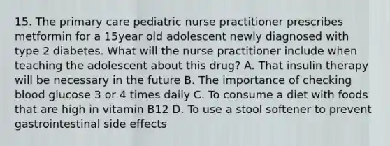 15. The primary care pediatric nurse practitioner prescribes metformin for a 15year old adolescent newly diagnosed with type 2 diabetes. What will the nurse practitioner include when teaching the adolescent about this drug? A. That insulin therapy will be necessary in the future B. The importance of checking blood glucose 3 or 4 times daily C. To consume a diet with foods that are high in vitamin B12 D. To use a stool softener to prevent gastrointestinal side effects