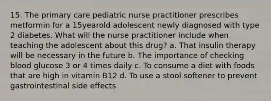 15. The primary care pediatric nurse practitioner prescribes metformin for a 15yearold adolescent newly diagnosed with type 2 diabetes. What will the nurse practitioner include when teaching the adolescent about this drug? a. That insulin therapy will be necessary in the future b. The importance of checking blood glucose 3 or 4 times daily c. To consume a diet with foods that are high in vitamin B12 d. To use a stool softener to prevent gastrointestinal side effects