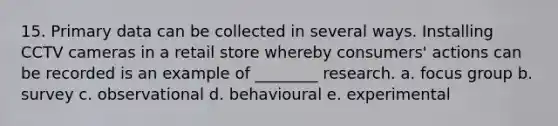 15. Primary data can be collected in several ways. Installing CCTV cameras in a retail store whereby consumers' actions can be recorded is an example of ________ research. a. focus group b. survey c. observational d. behavioural e. experimental