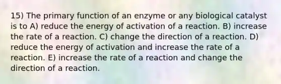 15) The primary function of an enzyme or any biological catalyst is to A) reduce the energy of activation of a reaction. B) increase the rate of a reaction. C) change the direction of a reaction. D) reduce the energy of activation and increase the rate of a reaction. E) increase the rate of a reaction and change the direction of a reaction.