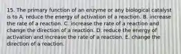 15. The primary function of an enzyme or any biological catalyst is to A. reduce the energy of activation of a reaction. B. increase the rate of a reaction. C. increase the rate of a reaction and change the direction of a reaction. D. reduce the energy of activation and increase the rate of a reaction. E. change the direction of a reaction.