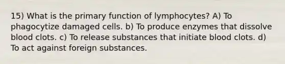 15) What is the primary function of lymphocytes? A) To phagocytize damaged cells. b) To produce enzymes that dissolve blood clots. c) To release substances that initiate blood clots. d) To act against foreign substances.