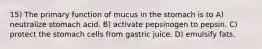 15) The primary function of mucus in the stomach is to A) neutralize stomach acid. B) activate pepsinogen to pepsin. C) protect the stomach cells from gastric juice. D) emulsify fats.