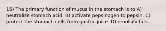 15) The primary function of mucus in the stomach is to A) neutralize stomach acid. B) activate pepsinogen to pepsin. C) protect the stomach cells from gastric juice. D) emulsify fats.