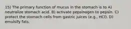 15) The primary function of mucus in the stomach is to A) neutralize stomach acid. B) activate pepsinogen to pepsin. C) protect the stomach cells from gastric juices (e.g., HCl). D) emulsify fats.