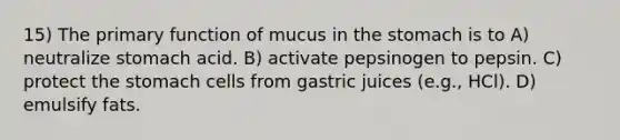 15) The primary function of mucus in the stomach is to A) neutralize stomach acid. B) activate pepsinogen to pepsin. C) protect the stomach cells from gastric juices (e.g., HCl). D) emulsify fats.