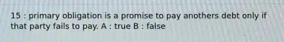 15 : primary obligation is a promise to pay anothers debt only if that party fails to pay. A : true B : false