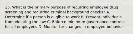 15. What is the primary purpose of recurring employee drug screening and recurring criminal background checks? A. Determine if a person is eligible to work B. Prevent individuals from violating the law C. Enforce minimum governance controls for all employees D. Monitor for changes in employee behavior