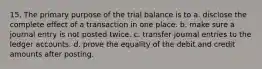 15. The primary purpose of the trial balance is to a. disclose the complete effect of a transaction in one place. b. make sure a journal entry is not posted twice. c. transfer journal entries to the ledger accounts. d. prove the equality of the debit and credit amounts after posting.