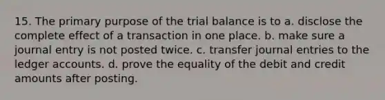 15. The primary purpose of the trial balance is to a. disclose the complete effect of a transaction in one place. b. make sure a journal entry is not posted twice. c. transfer journal entries to the ledger accounts. d. prove the equality of the debit and credit amounts after posting.