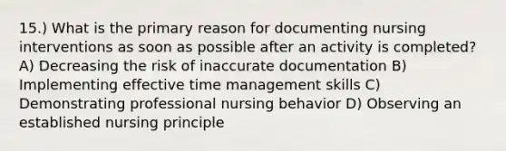 15.) What is the primary reason for documenting nursing interventions as soon as possible after an activity is completed? A) Decreasing the risk of inaccurate documentation B) Implementing effective time management skills C) Demonstrating professional nursing behavior D) Observing an established nursing principle