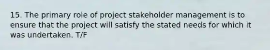 15. The primary role of project stakeholder management is to ensure that the project will satisfy the stated needs for which it was undertaken. T/F