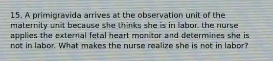 15. A primigravida arrives at the observation unit of the maternity unit because she thinks she is in labor. the nurse applies the external fetal heart monitor and determines she is not in labor. What makes the nurse realize she is not in labor?