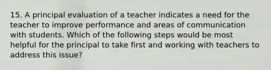 15. A principal evaluation of a teacher indicates a need for the teacher to improve performance and areas of communication with students. Which of the following steps would be most helpful for the principal to take first and working with teachers to address this issue?