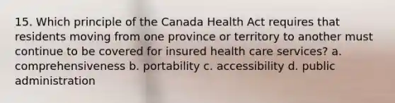 15. Which principle of the Canada Health Act requires that residents moving from one province or territory to another must continue to be covered for insured health care services? a. comprehensiveness b. portability c. accessibility d. public administration