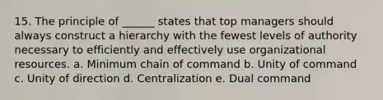 15. The principle of ______ states that top managers should always construct a hierarchy with the fewest levels of authority necessary to efficiently and effectively use organizational resources. a. Minimum chain of command b. Unity of command c. Unity of direction d. Centralization e. Dual command