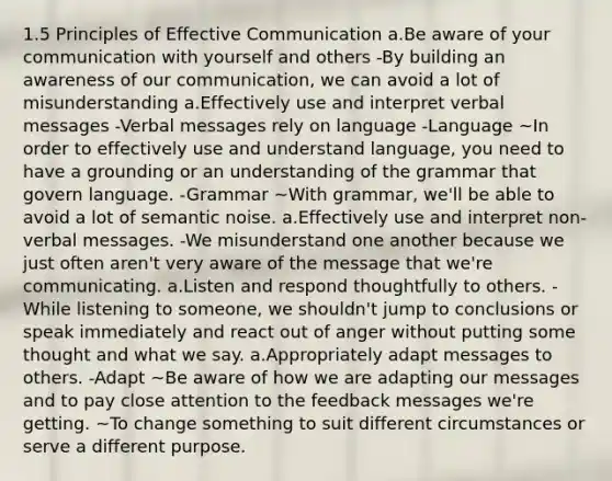 1.5 Principles of Effective Communication a.Be aware of your communication with yourself and others -By building an awareness of our communication, we can avoid a lot of misunderstanding a.Effectively use and interpret verbal messages -Verbal messages rely on language -Language ~In order to effectively use and understand language, you need to have a grounding or an understanding of the grammar that govern language. -Grammar ~With grammar, we'll be able to avoid a lot of semantic noise. a.Effectively use and interpret non-verbal messages. -We misunderstand one another because we just often aren't very aware of the message that we're communicating. a.Listen and respond thoughtfully to others. -While listening to someone, we shouldn't jump to conclusions or speak immediately and react out of anger without putting some thought and what we say. a.Appropriately adapt messages to others. -Adapt ~Be aware of how we are adapting our messages and to pay close attention to the feedback messages we're getting. ~To change something to suit different circumstances or serve a different purpose.