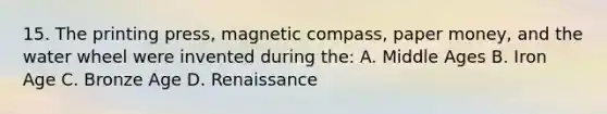 15. The printing press, magnetic compass, paper money, and the water wheel were invented during the: A. Middle Ages B. Iron Age C. Bronze Age D. Renaissance