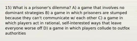 15) What is a prisoner's dilemma? A) a game that involves no dominant strategies B) a game in which prisoners are stumped because they can't communicate w/ each other C) a game in which players act in rational, self-interested ways that leave everyone worse off D) a game in which players collude to outfox authorities