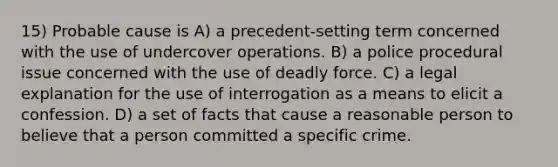 15) Probable cause is A) a precedent-setting term concerned with the use of undercover operations. B) a police procedural issue concerned with the use of deadly force. C) a legal explanation for the use of interrogation as a means to elicit a confession. D) a set of facts that cause a reasonable person to believe that a person committed a specific crime.