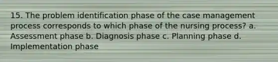 15. The problem identification phase of the case management process corresponds to which phase of the nursing process? a. Assessment phase b. Diagnosis phase c. Planning phase d. Implementation phase